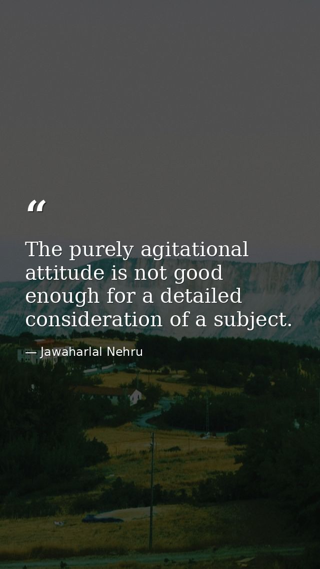 The purely agitational attitude is not good enough for a detailed consideration of a subject. — Jawaharlal Nehru