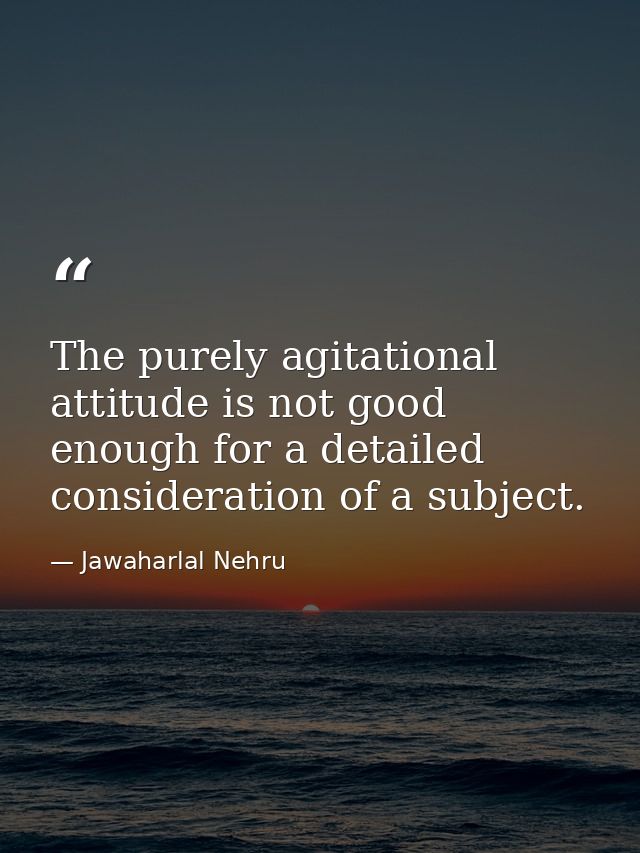 The purely agitational attitude is not good enough for a detailed consideration of a subject. — Jawaharlal Nehru