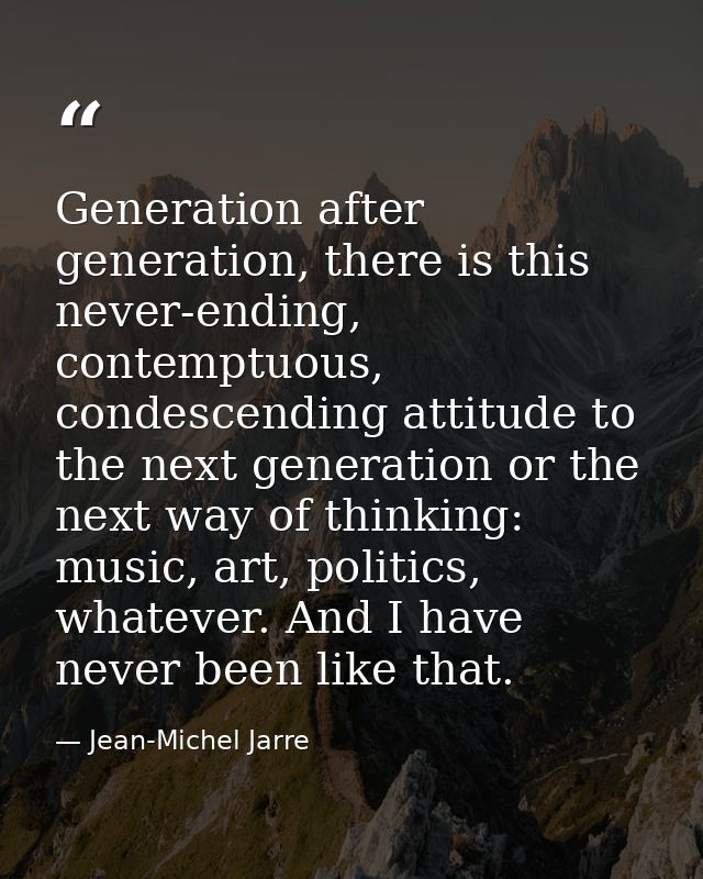 Generation after generation, there is this never-ending, contemptuous, condescending attitude to the next generation or  — Jean-Michel Jarre