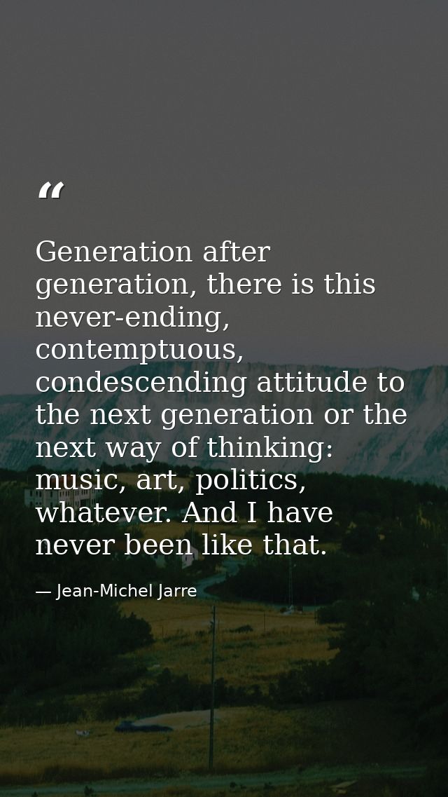 Generation after generation, there is this never-ending, contemptuous, condescending attitude to the next generation or  — Jean-Michel Jarre
