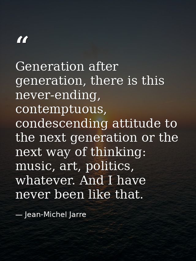 Generation after generation, there is this never-ending, contemptuous, condescending attitude to the next generation or  — Jean-Michel Jarre