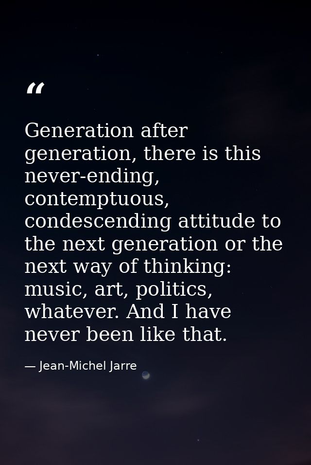 Generation after generation, there is this never-ending, contemptuous, condescending attitude to the next generation or  — Jean-Michel Jarre