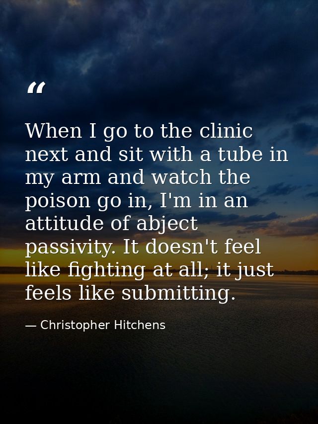 When I go to the clinic next and sit with a tube in my arm and watch the poison go in, I'm in an attitude of abject pass — Christopher Hitchens