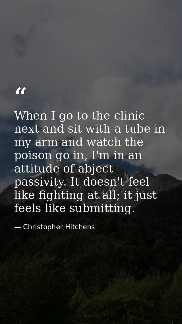 When I go to the clinic next and sit with a tube in my arm and watch the poison go in, I'm in an attitude of abject pass — Christopher Hitchens