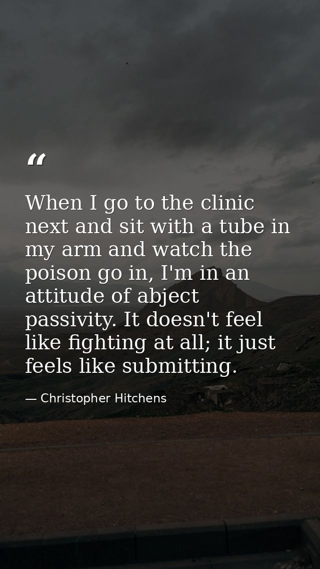When I go to the clinic next and sit with a tube in my arm and watch the poison go in, I'm in an attitude of abject pass — Christopher Hitchens