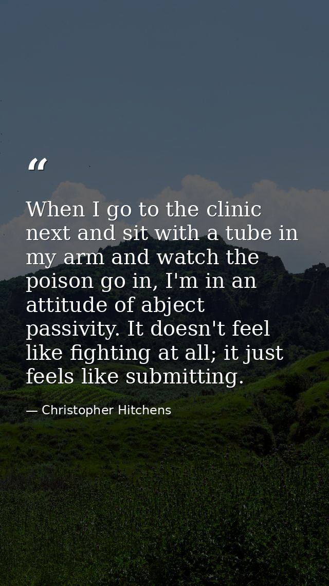 When I go to the clinic next and sit with a tube in my arm and watch the poison go in, I'm in an attitude of abject pass — Christopher Hitchens