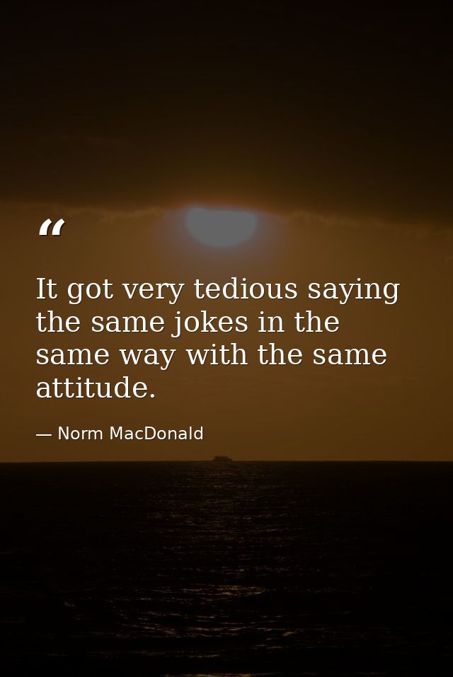 It got very tedious saying the same jokes in the same way with the same attitude. — Norm MacDonald