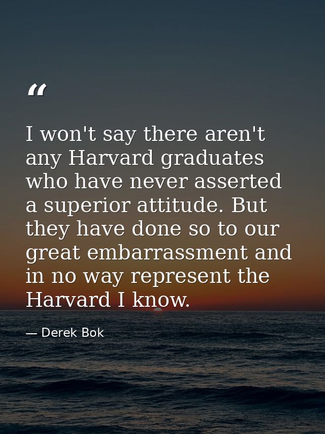 I won't say there aren't any Harvard graduates who have never asserted a superior attitude. But they have done so to our — Derek Bok