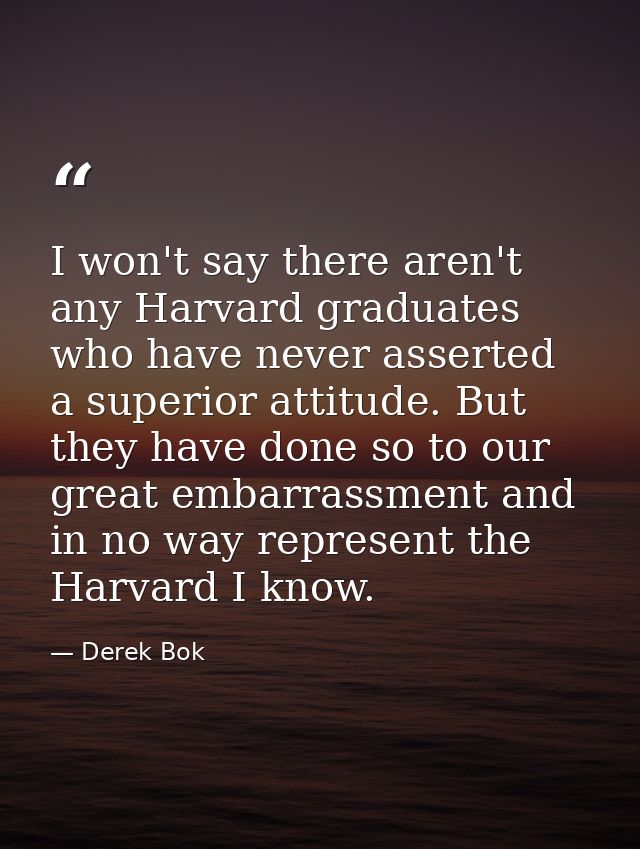 I won't say there aren't any Harvard graduates who have never asserted a superior attitude. But they have done so to our — Derek Bok