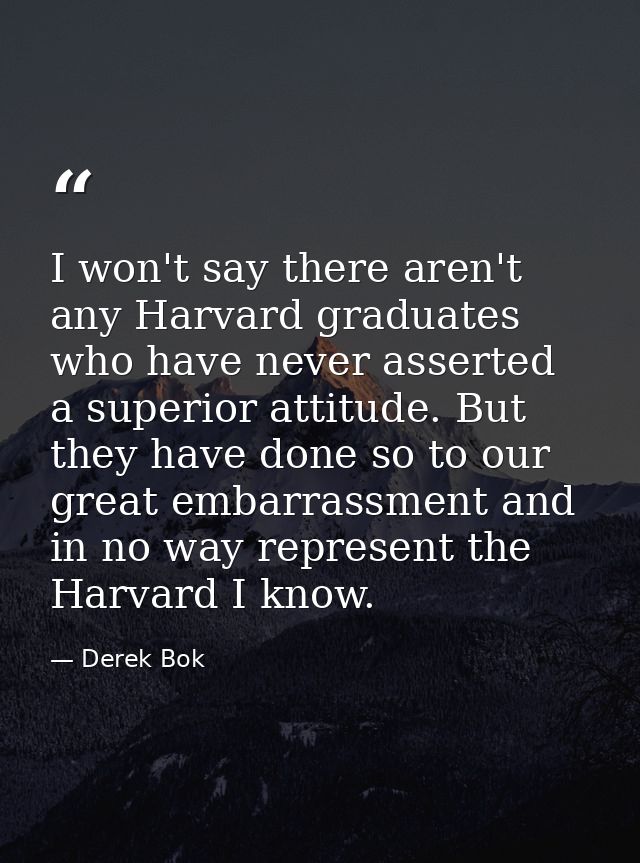 I won't say there aren't any Harvard graduates who have never asserted a superior attitude. But they have done so to our — Derek Bok
