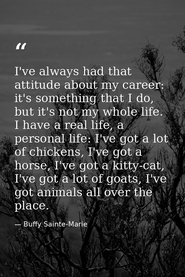 I've always had that attitude about my career: it's something that I do, but it's not my whole life. I have a real life, — Buffy Sainte-Marie
