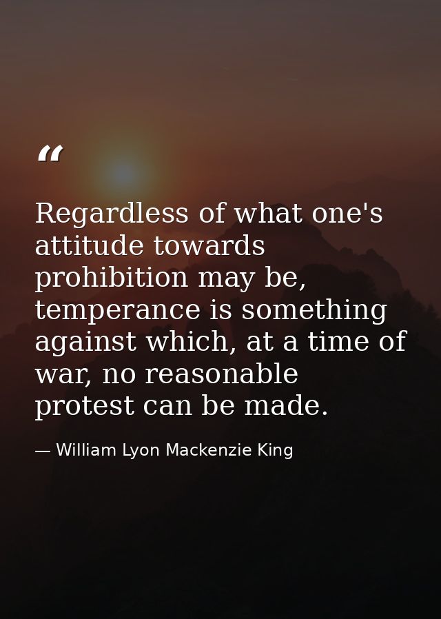Regardless of what one's attitude towards prohibition may be, temperance is something against which, at a time of war, n — William Lyon Mackenzie King