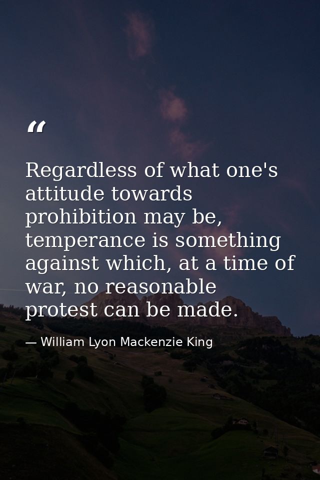 Regardless of what one's attitude towards prohibition may be, temperance is something against which, at a time of war, n — William Lyon Mackenzie King