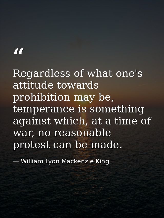 Regardless of what one's attitude towards prohibition may be, temperance is something against which, at a time of war, n — William Lyon Mackenzie King
