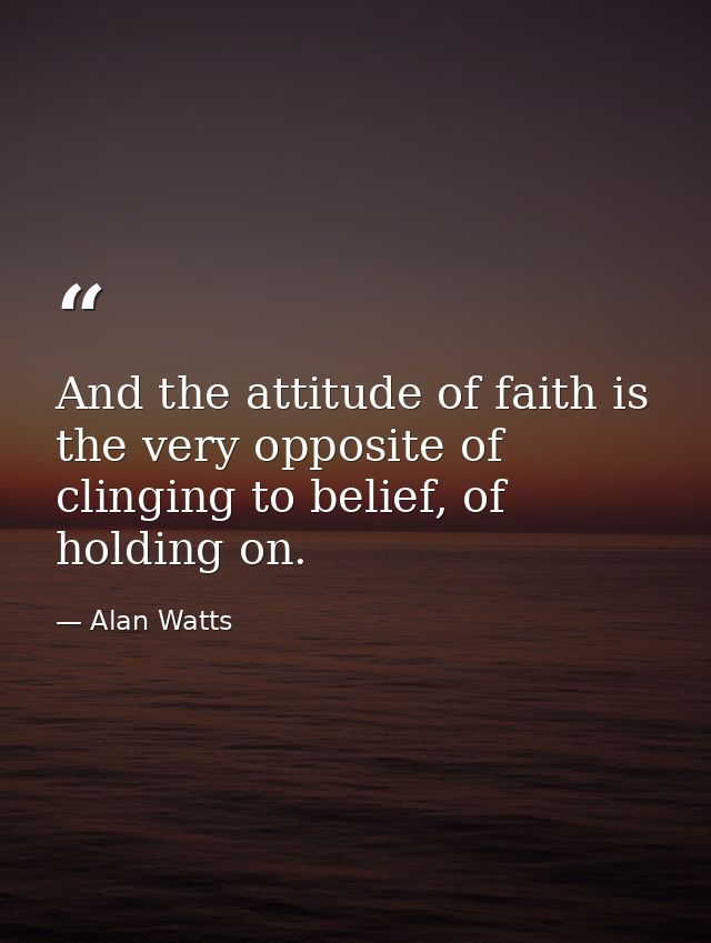 And the attitude of faith is the very opposite of clinging to belief, of holding on. — Alan Watts