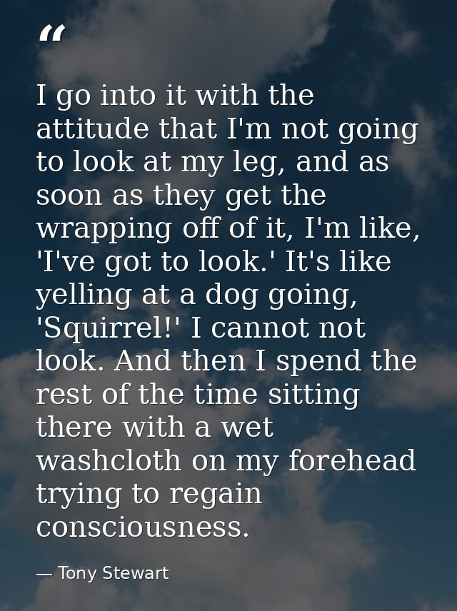 I go into it with the attitude that I'm not going to look at my leg, and as soon as they get the wrapping off of it, I'm — Tony Stewart