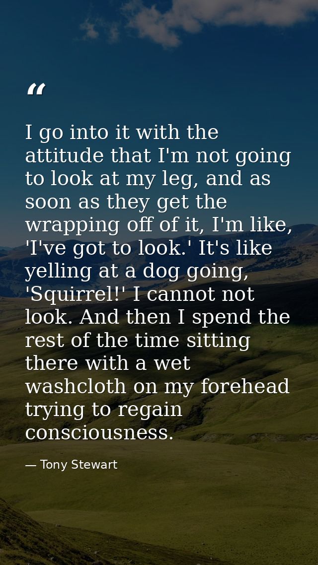 I go into it with the attitude that I'm not going to look at my leg, and as soon as they get the wrapping off of it, I'm — Tony Stewart