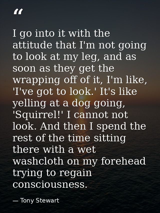 I go into it with the attitude that I'm not going to look at my leg, and as soon as they get the wrapping off of it, I'm — Tony Stewart