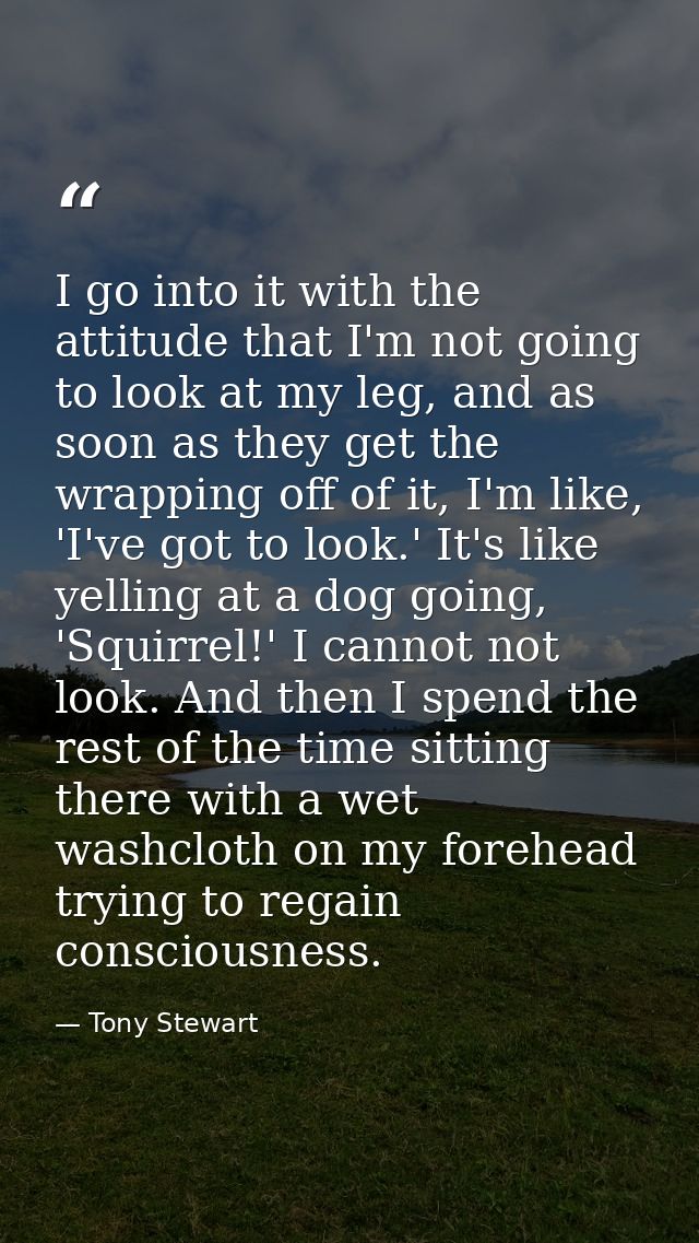 I go into it with the attitude that I'm not going to look at my leg, and as soon as they get the wrapping off of it, I'm — Tony Stewart