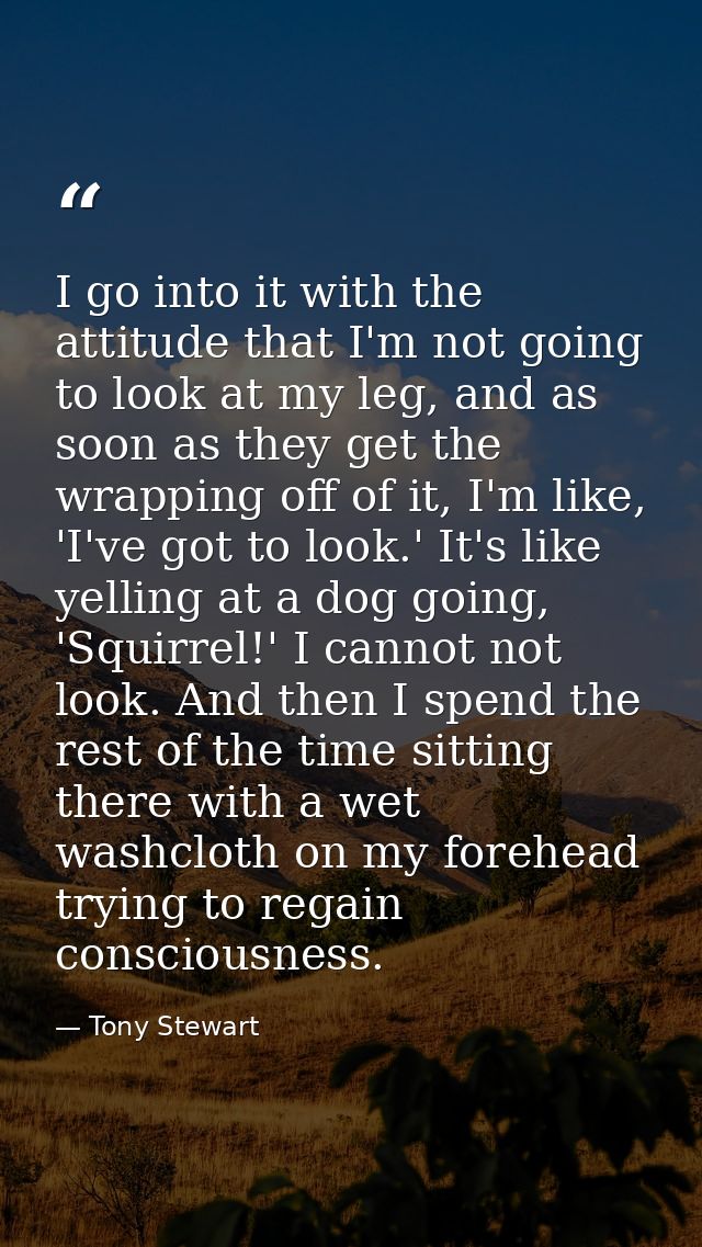 I go into it with the attitude that I'm not going to look at my leg, and as soon as they get the wrapping off of it, I'm — Tony Stewart