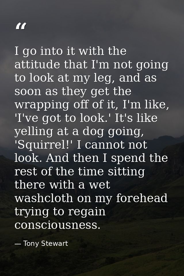 I go into it with the attitude that I'm not going to look at my leg, and as soon as they get the wrapping off of it, I'm — Tony Stewart