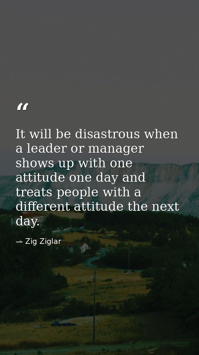 It will be disastrous when a leader or manager shows up with one attitude one day and treats people with a different att — Zig Ziglar