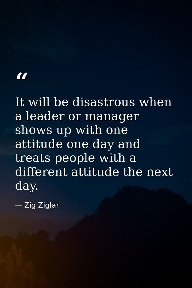 It will be disastrous when a leader or manager shows up with one attitude one day and treats people with a different att — Zig Ziglar