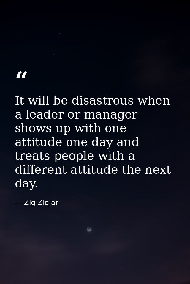 It will be disastrous when a leader or manager shows up with one attitude one day and treats people with a different att — Zig Ziglar