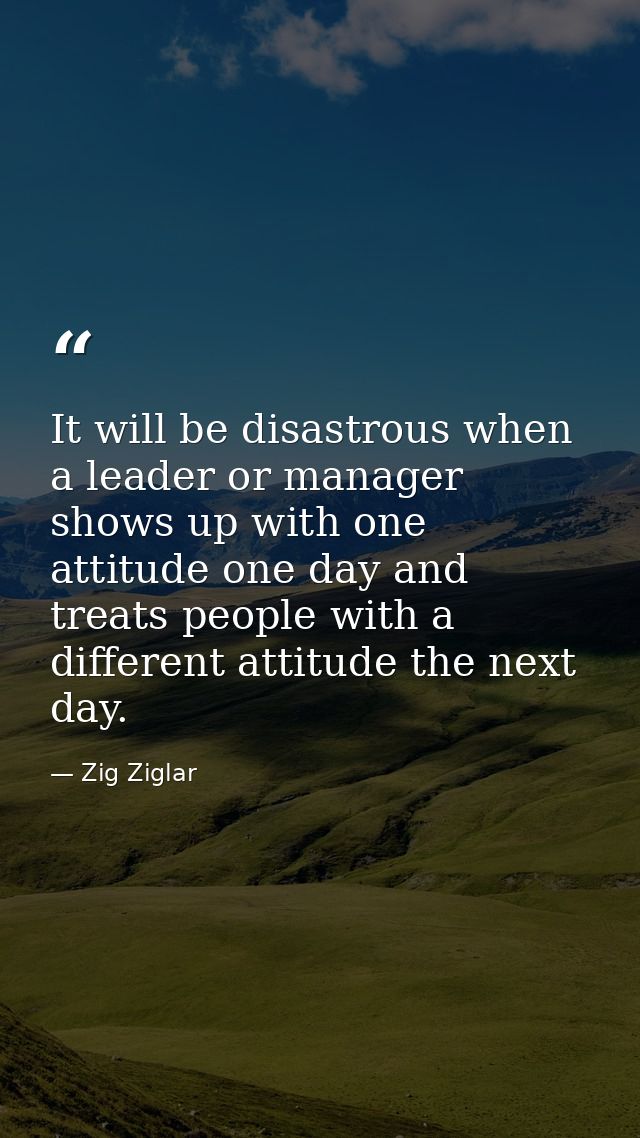 It will be disastrous when a leader or manager shows up with one attitude one day and treats people with a different att — Zig Ziglar