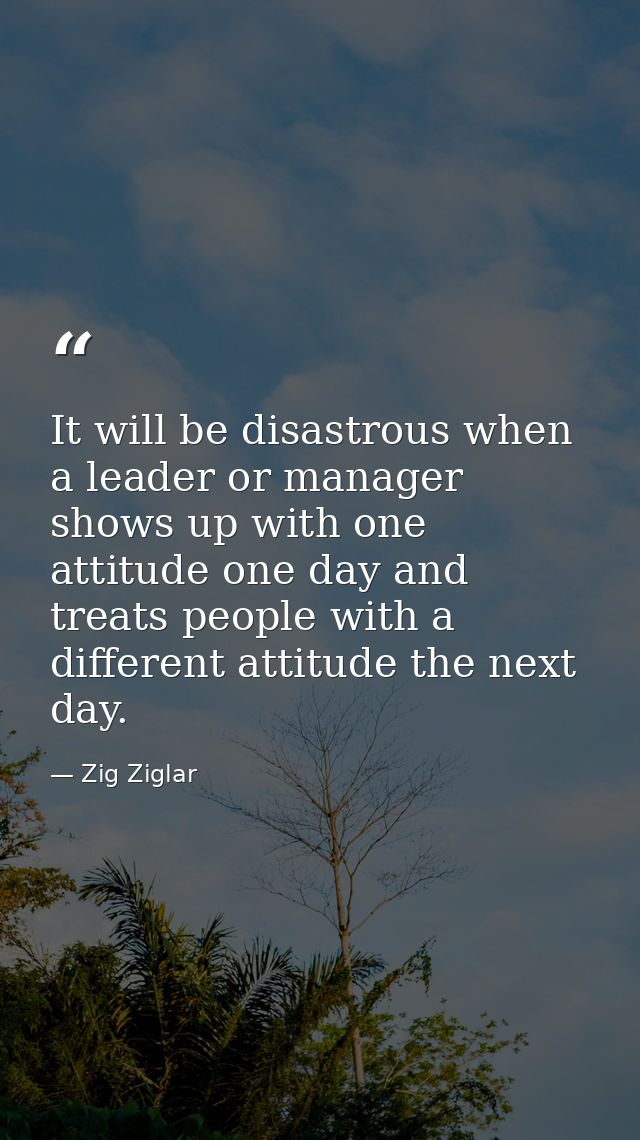 It will be disastrous when a leader or manager shows up with one attitude one day and treats people with a different att — Zig Ziglar