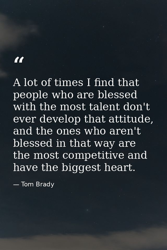 A lot of times I find that people who are blessed with the most talent don't ever develop that attitude, and the ones wh — Tom Brady