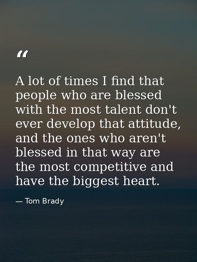 A lot of times I find that people who are blessed with the most talent don't ever develop that attitude, and the ones wh — Tom Brady