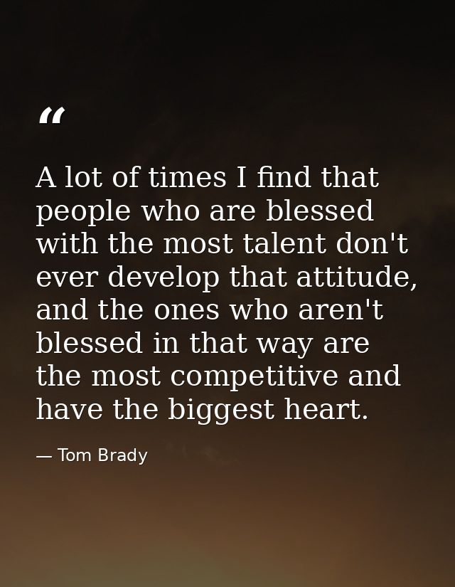 A lot of times I find that people who are blessed with the most talent don't ever develop that attitude, and the ones wh — Tom Brady