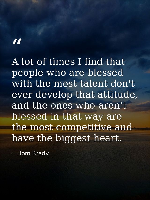 A lot of times I find that people who are blessed with the most talent don't ever develop that attitude, and the ones wh — Tom Brady