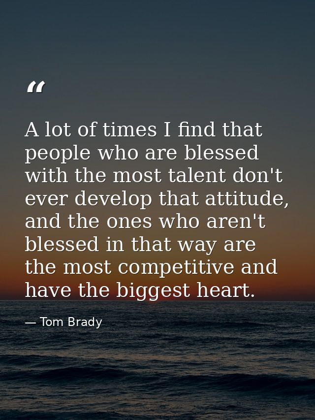 A lot of times I find that people who are blessed with the most talent don't ever develop that attitude, and the ones wh — Tom Brady