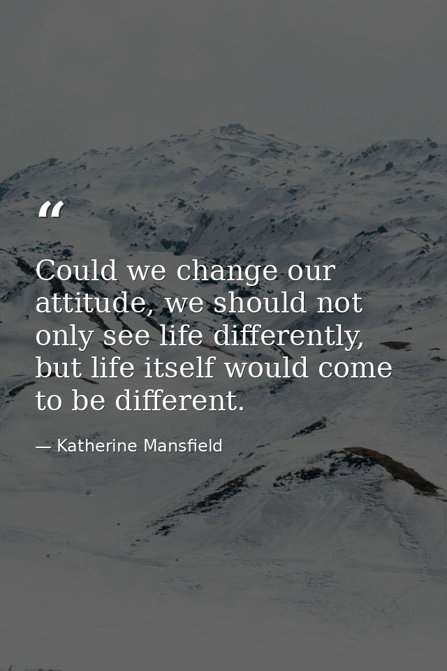 Could we change our attitude, we should not only see life differently, but life itself would come to be different. — Katherine Mansfield