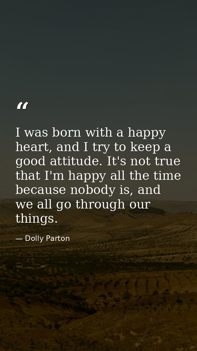 I was born with a happy heart, and I try to keep a good attitude. It's not true that I'm happy all the time because nobo — Dolly Parton