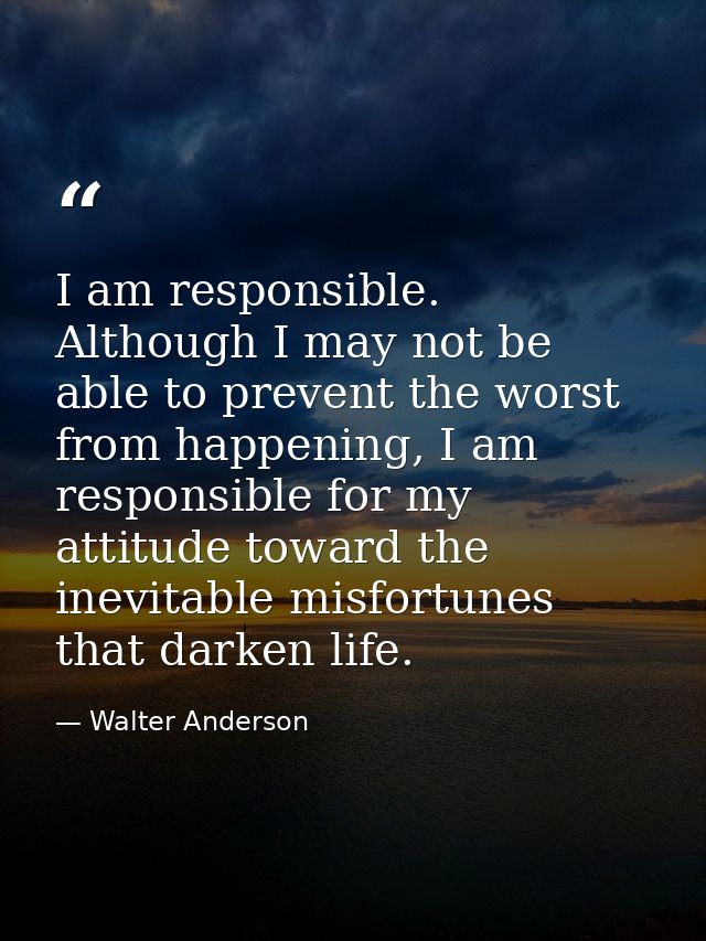 I am responsible. Although I may not be able to prevent the worst from happening, I am responsible for my attitude towar — Walter Anderson