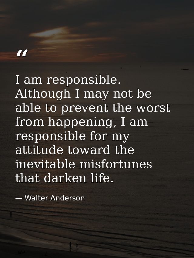 I am responsible. Although I may not be able to prevent the worst from happening, I am responsible for my attitude towar — Walter Anderson