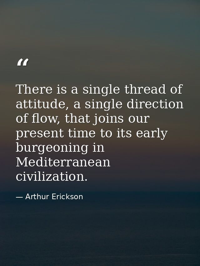 There is a single thread of attitude, a single direction of flow, that joins our present time to its early burgeoning in — Arthur Erickson
