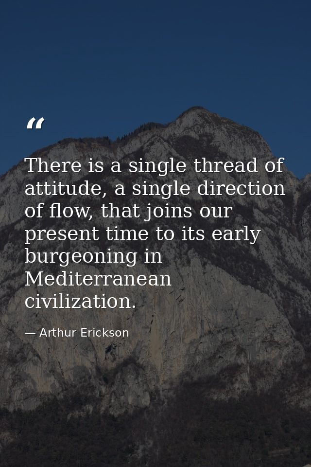 There is a single thread of attitude, a single direction of flow, that joins our present time to its early burgeoning in — Arthur Erickson