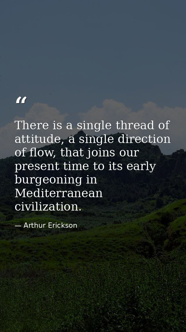 There is a single thread of attitude, a single direction of flow, that joins our present time to its early burgeoning in — Arthur Erickson