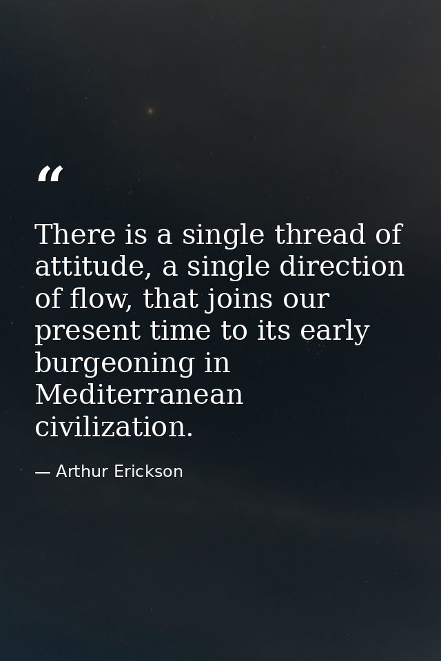 There is a single thread of attitude, a single direction of flow, that joins our present time to its early burgeoning in — Arthur Erickson