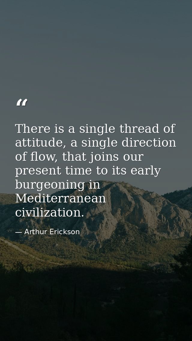 There is a single thread of attitude, a single direction of flow, that joins our present time to its early burgeoning in — Arthur Erickson