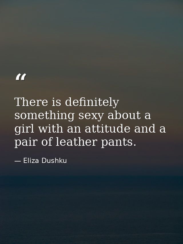 There is definitely something sexy about a girl with an attitude and a pair of leather pants. — Eliza Dushku