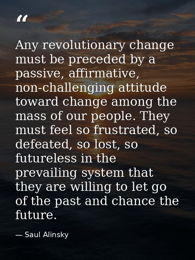 Any revolutionary change must be preceded by a passive, affirmative, non-challenging attitude toward change among the ma — Saul Alinsky