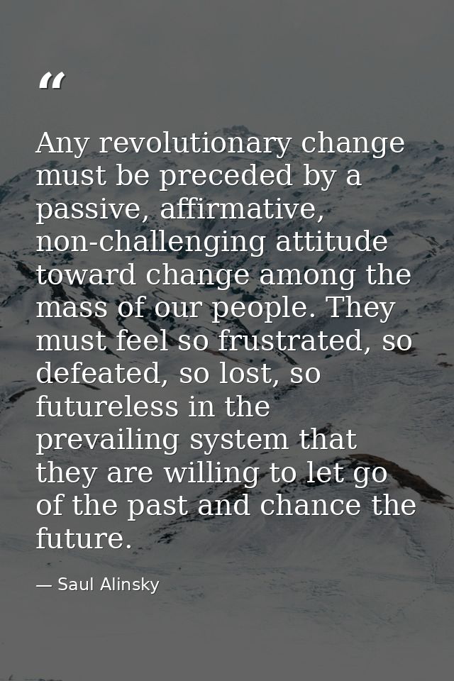 Any revolutionary change must be preceded by a passive, affirmative, non-challenging attitude toward change among the ma — Saul Alinsky