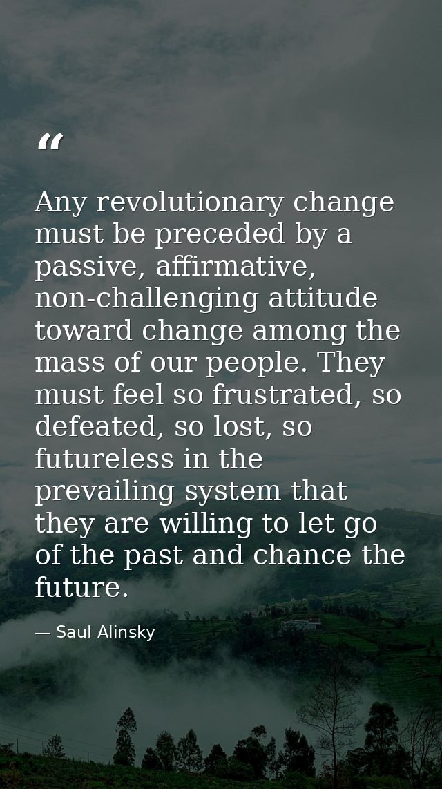 Any revolutionary change must be preceded by a passive, affirmative, non-challenging attitude toward change among the ma — Saul Alinsky
