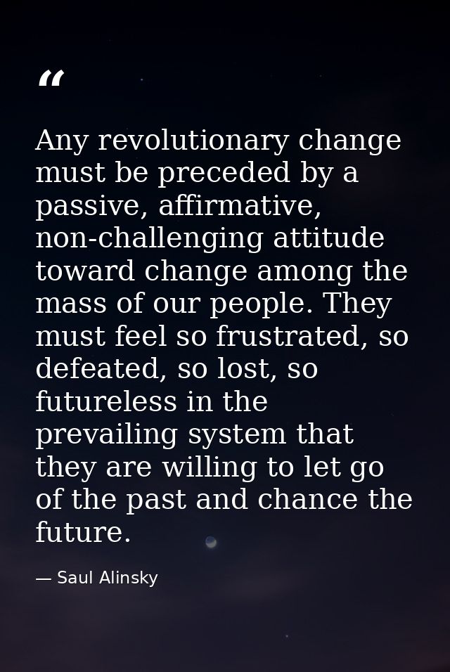 Any revolutionary change must be preceded by a passive, affirmative, non-challenging attitude toward change among the ma — Saul Alinsky