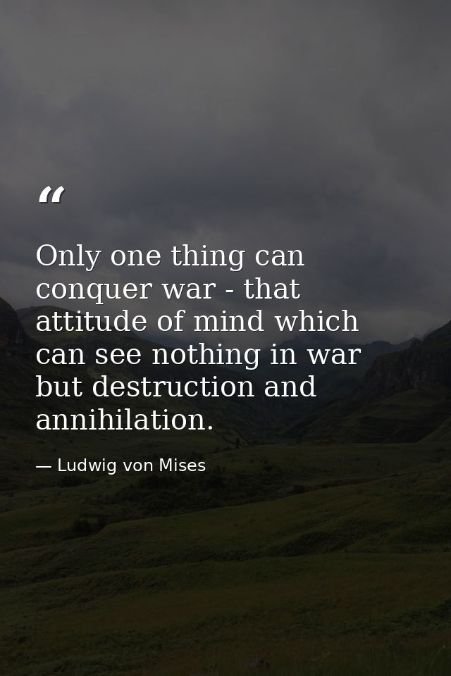 Only one thing can conquer war - that attitude of mind which can see nothing in war but destruction and annihilation. — Ludwig von Mises